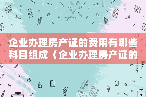 企業(yè)辦理房產(chǎn)證的費(fèi)用有哪些科目組成（企業(yè)辦理房產(chǎn)證的費(fèi)用有哪些科目）