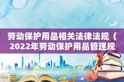 勞動保護用品相關法律法規(guī)（2022年勞動保護用品管理規(guī)定）
