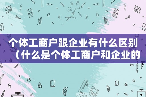 個體工商戶跟企業(yè)有什么區(qū)別（什么是個體工商戶和企業(yè)的區(qū)別）