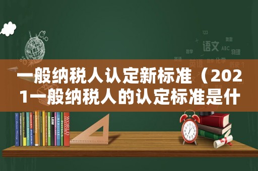 一般納稅人認定新標(biāo)準(zhǔn)（2021一般納稅人的認定標(biāo)準(zhǔn)是什么）