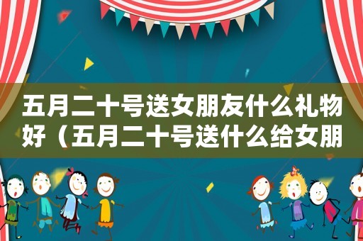 五月二十號(hào)送女朋友什么禮物好（五月二十號(hào)送什么給女朋友最好）