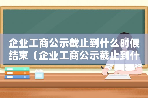 企業(yè)工商公示截止到什么時(shí)候結(jié)束（企業(yè)工商公示截止到什么時(shí)候）
