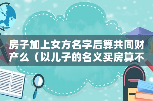 房子加上女方名字后算共同財產(chǎn)么（以兒子的名義買房算不算夫妻財產(chǎn)）