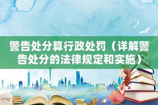 警告處分算行政處罰（詳解警告處分的法律規(guī)定和實(shí)施）