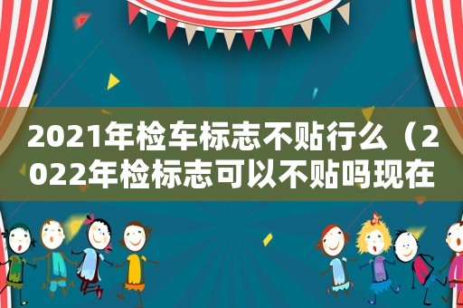 2021年檢車標(biāo)志不貼行么（2022年檢標(biāo)志可以不貼嗎現(xiàn)在）