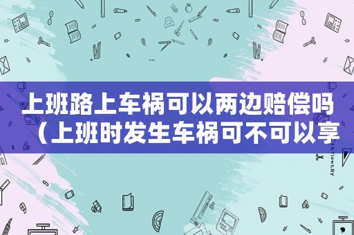 上班路上車禍可以兩邊賠償嗎（上班時發(fā)生車禍可不可以享受雙重賠償）