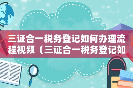 三證合一稅務(wù)登記如何辦理流程視頻（三證合一稅務(wù)登記如何辦理流程）