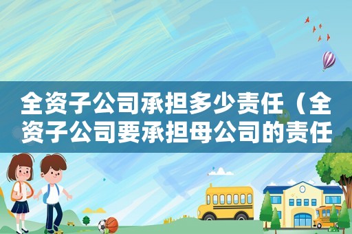 全資子公司承擔(dān)多少責(zé)任（全資子公司要承擔(dān)母公司的責(zé)任嗎）