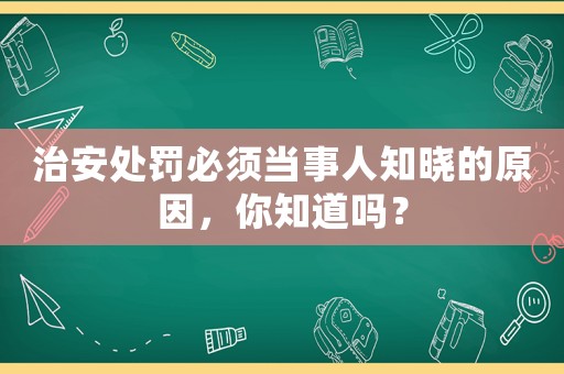治安處罰必須當(dāng)事人知曉的原因，你知道嗎？