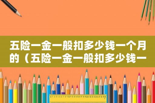 五險(xiǎn)一金一般扣多少錢一個月的（五險(xiǎn)一金一般扣多少錢一個月）