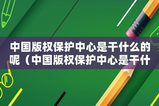 中國(guó)版權(quán)保護(hù)中心是干什么的呢（中國(guó)版權(quán)保護(hù)中心是干什么的）
