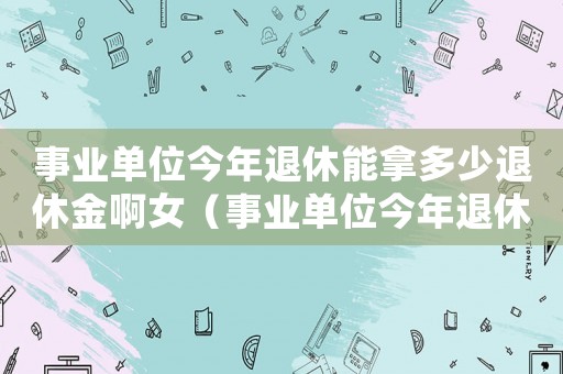 事業(yè)單位今年退休能拿多少退休金啊女（事業(yè)單位今年退休能拿多少退休金啊）