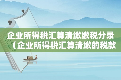 企業(yè)所得稅匯算清繳繳稅分錄（企業(yè)所得稅匯算清繳的稅款分錄）
