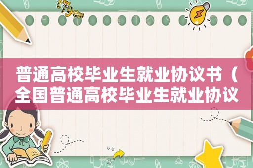 普通高校畢業(yè)生就業(yè)協(xié)議書（全國普通高校畢業(yè)生就業(yè)協(xié)議書怎么填）