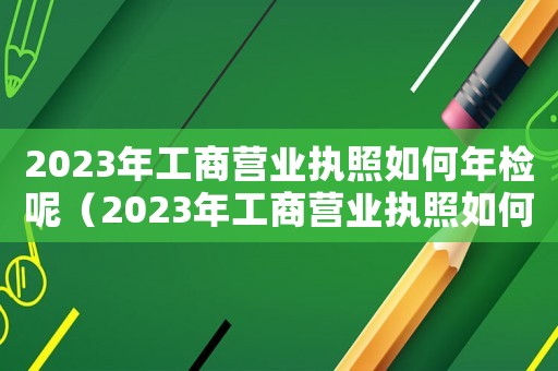 2023年工商營業(yè)執(zhí)照如何年檢呢（2023年工商營業(yè)執(zhí)照如何年檢呢）