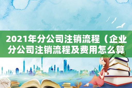 2021年分公司注銷流程（企業(yè)分公司注銷流程及費用怎么算）