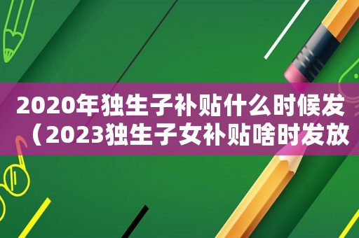 2020年獨(dú)生子補(bǔ)貼什么時(shí)候發(fā)（2023獨(dú)生子女補(bǔ)貼啥時(shí)發(fā)放）