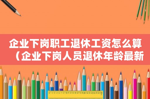 企業(yè)下崗職工退休工資怎么算（企業(yè)下崗人員退休年齡最新規(guī)定）