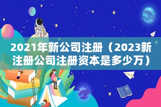 2021年新公司注冊（2023新注冊公司注冊資本是多少萬）