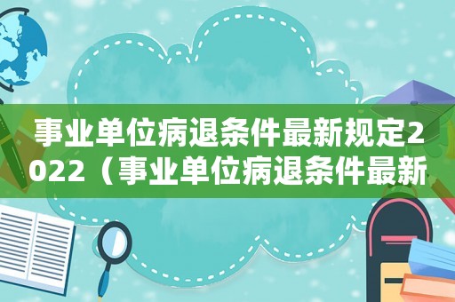 事業(yè)單位病退條件最新規(guī)定2022（事業(yè)單位病退條件最新規(guī)定2020）