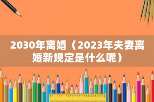 2030年離婚（2023年夫妻離婚新規(guī)定是什么呢）