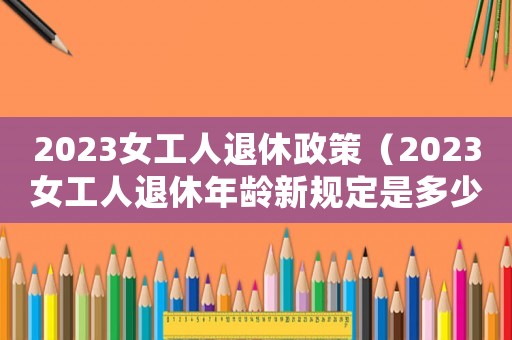 2023女工人退休政策（2023女工人退休年齡新規(guī)定是多少）