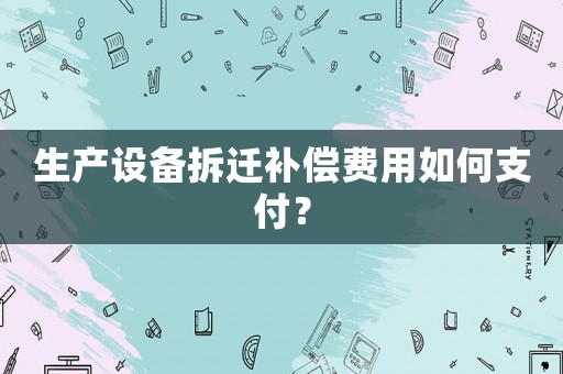 生產(chǎn)設備拆遷補償費用如何支付？