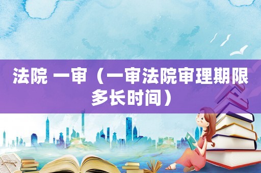 法院 一審（一審法院審理期限多長時(shí)間）