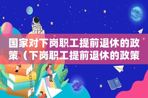 國家對(duì)下崗職工提前退休的政策（下崗職工提前退休的政策有哪些呢英語）