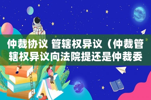 仲裁協(xié)議 管轄權異議（仲裁管轄權異議向法院提還是仲裁委）