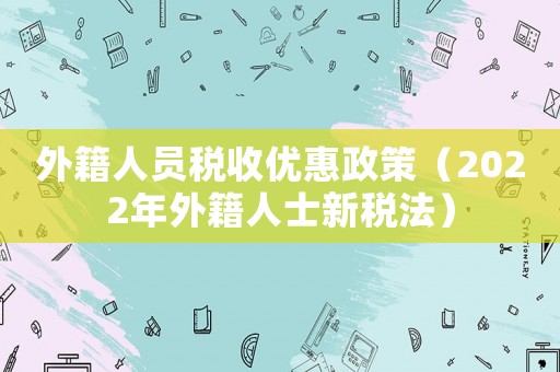 外籍人員稅收優(yōu)惠政策（2022年外籍人士新稅法）