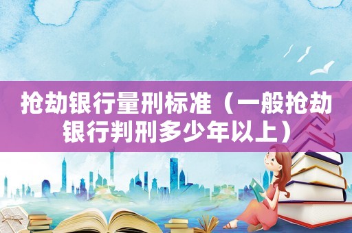 搶劫銀行量刑標(biāo)準(zhǔn)（一般搶劫銀行判刑多少年以上）