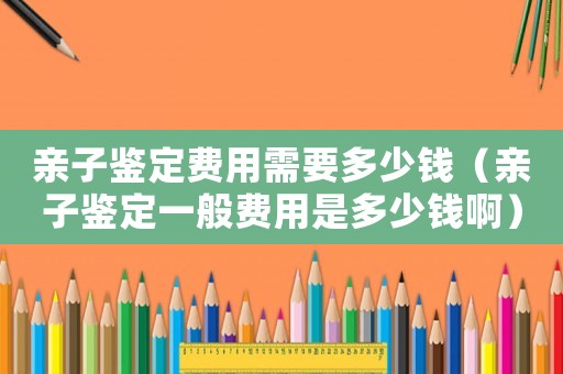 親子鑒定費(fèi)用需要多少錢（親子鑒定一般費(fèi)用是多少錢啊）