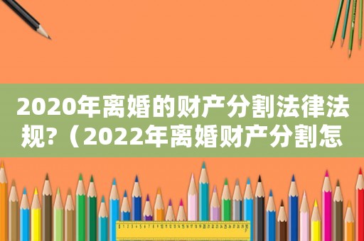 2020年離婚的財(cái)產(chǎn)分割法律法規(guī)?（2022年離婚財(cái)產(chǎn)分割怎么分）