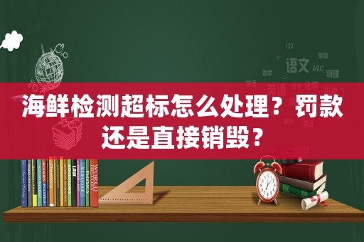 海鮮檢測超標怎么處理？罰款還是直接銷毀？