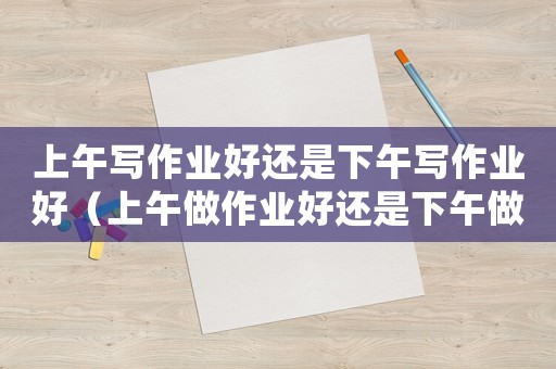 上午寫(xiě)作業(yè)好還是下午寫(xiě)作業(yè)好（上午做作業(yè)好還是下午做作業(yè)好）