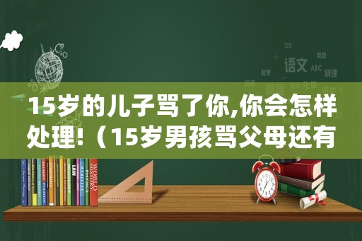 15歲的兒子罵了你,你會(huì)怎樣處理!（15歲男孩罵父母還有救嗎）