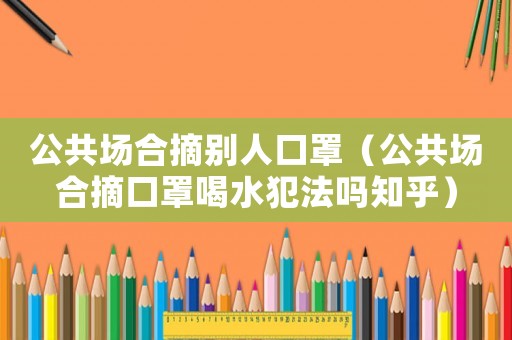 公共場(chǎng)合摘?jiǎng)e人口罩（公共場(chǎng)合摘口罩喝水犯法嗎知乎）