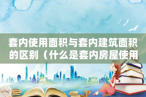 套內(nèi)使用面積與套內(nèi)建筑面積的區(qū)別（什么是套內(nèi)房屋使用面積和面積）