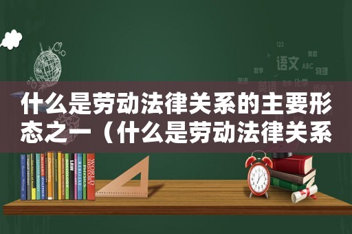 什么是勞動法律關(guān)系的主要形態(tài)之一（什么是勞動法律關(guān)系的主要形態(tài)）
