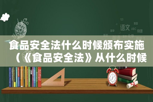 食品安全法什么時(shí)候頒布實(shí)施（《食品安全法》從什么時(shí)候開始實(shí)施?）