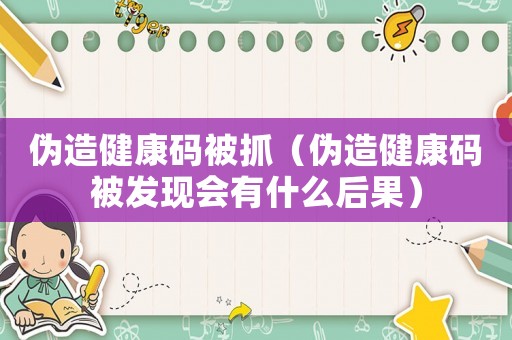 偽造健康碼被抓（偽造健康碼被發(fā)現(xiàn)會有什么后果）