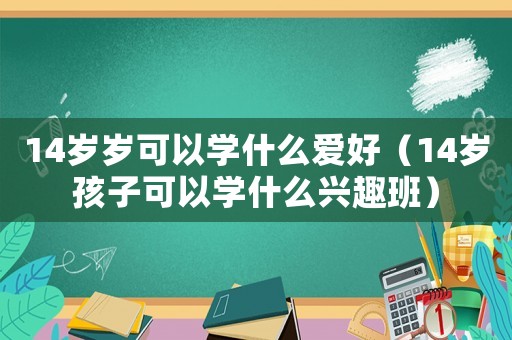 14歲歲可以學(xué)什么愛好（14歲孩子可以學(xué)什么興趣班）