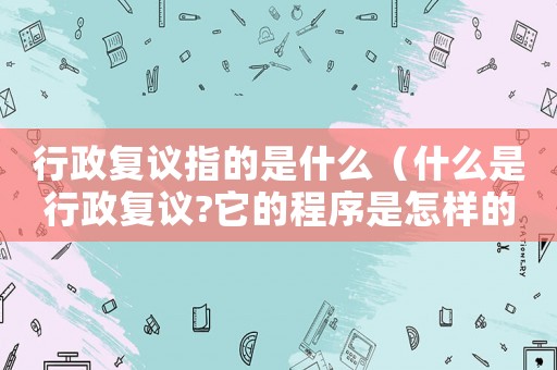 行政復(fù)議指的是什么（什么是行政復(fù)議?它的程序是怎樣的?）