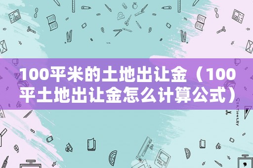 100平米的土地出讓金（100平土地出讓金怎么計(jì)算公式）
