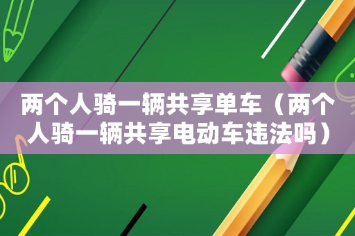 兩個人騎一輛共享單車（兩個人騎一輛共享電動車違法嗎）