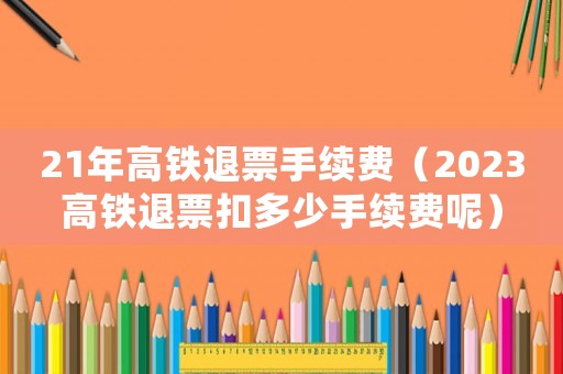 21年高鐵退票手續(xù)費（2023高鐵退票扣多少手續(xù)費呢）