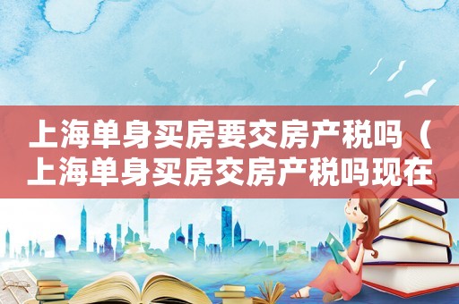 上海單身買房要交房產(chǎn)稅嗎（上海單身買房交房產(chǎn)稅嗎現(xiàn)在）
