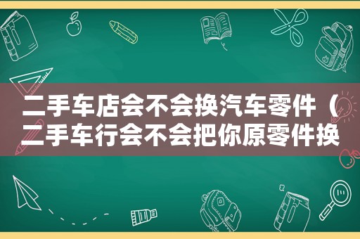 二手車店會(huì)不會(huì)換汽車零件（二手車行會(huì)不會(huì)把你原零件換了）