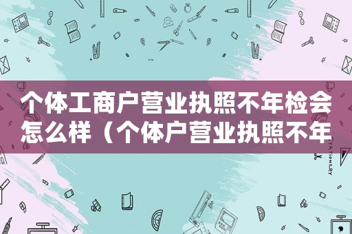 個體工商戶營業(yè)執(zhí)照不年檢會怎么樣（個體戶營業(yè)執(zhí)照不年檢會怎樣處罰）
